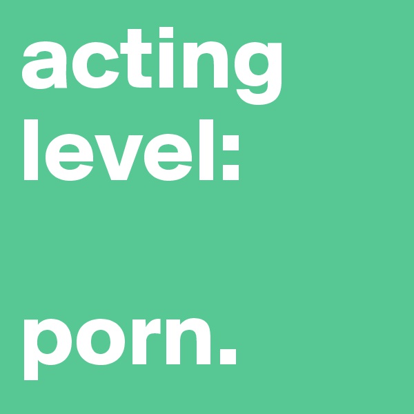 acting
level:

porn.