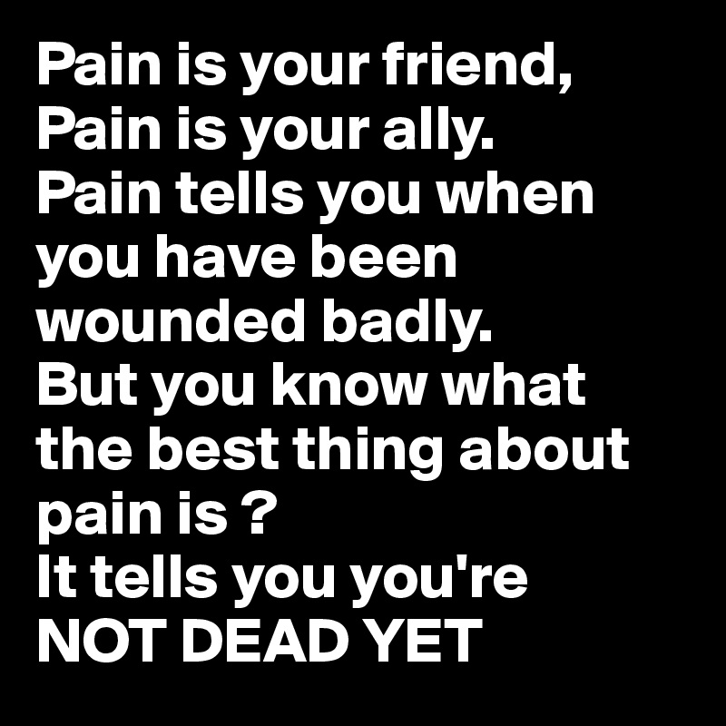 Pain is your friend, Pain is your ally.
Pain tells you when you have been wounded badly.
But you know what the best thing about pain is ?
It tells you you're
NOT DEAD YET