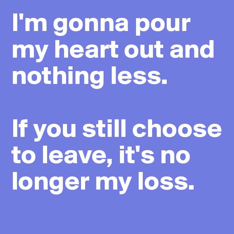 I'm gonna pour my heart out and nothing less. 

If you still choose to leave, it's no longer my loss.