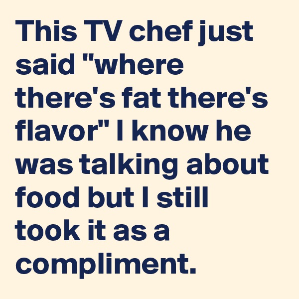 This TV chef just said "where there's fat there's flavor" I know he was talking about food but I still took it as a compliment.