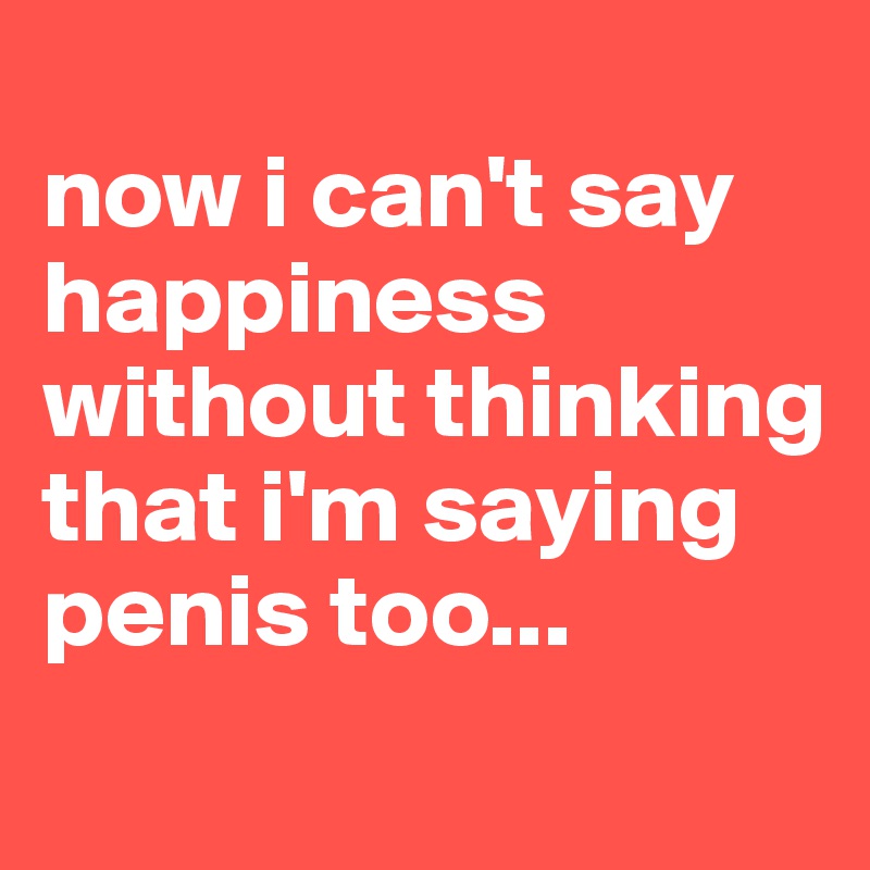 
now i can't say happiness without thinking that i'm saying penis too... 
