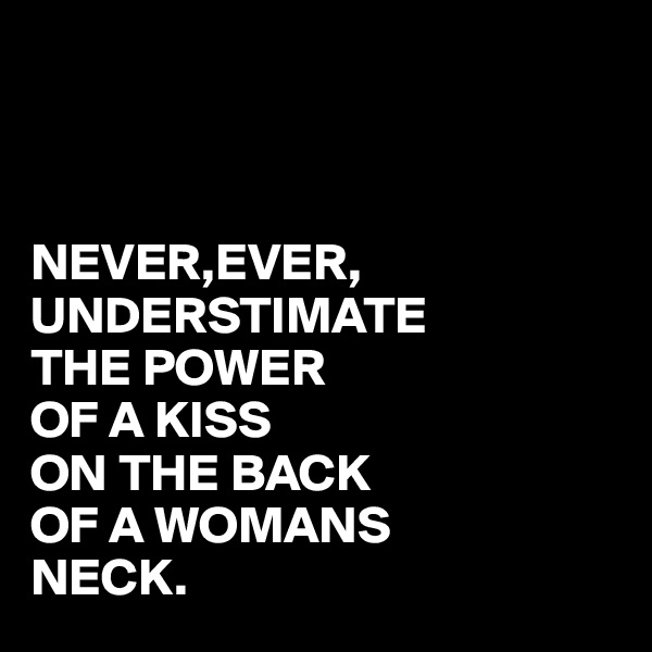 



NEVER,EVER,
UNDERSTIMATE
THE POWER
OF A KISS
ON THE BACK
OF A WOMANS
NECK.