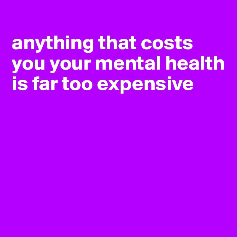 
anything that costs you your mental health is far too expensive





