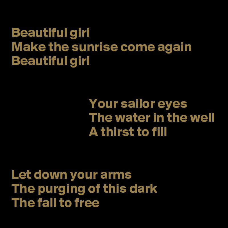 
Beautiful girl
Make the sunrise come again
Beautiful girl


                             Your sailor eyes
                             The water in the well 
                             A thirst to fill


Let down your arms
The purging of this dark
The fall to free