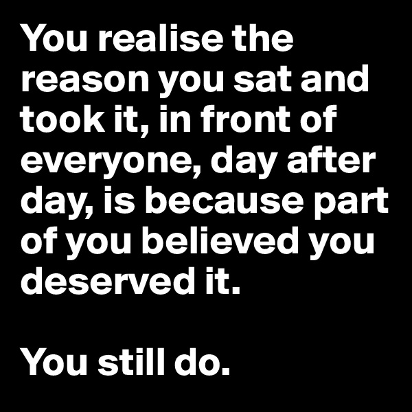 You realise the reason you sat and took it, in front of everyone, day after day, is because part of you believed you deserved it.

You still do.