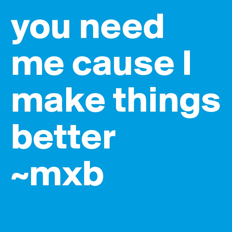 you need me cause I make things better 
~mxb