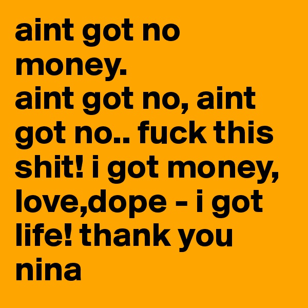 aint got no money.
aint got no, aint got no.. fuck this shit! i got money, love,dope - i got life! thank you nina