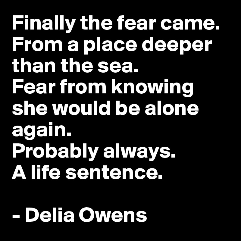 Finally the fear came.
From a place deeper than the sea.
Fear from knowing she would be alone again.
Probably always.
A life sentence.

- Delia Owens