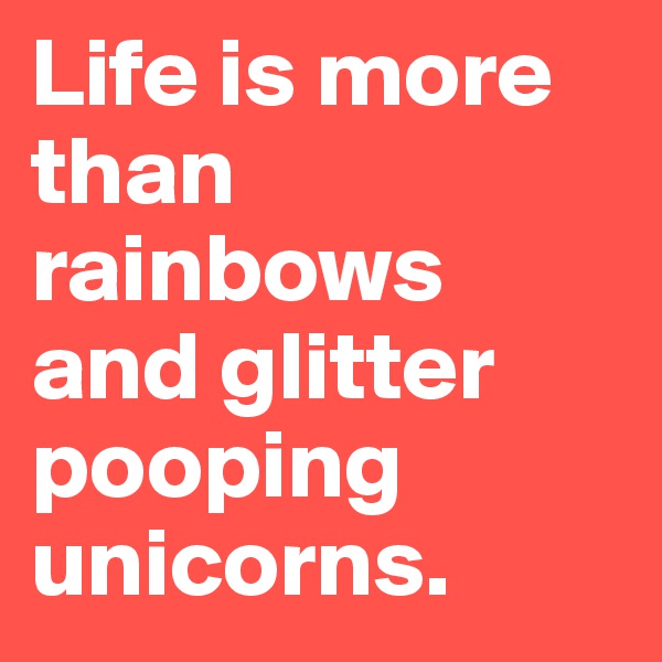 Life is more than rainbows and glitter pooping unicorns. 