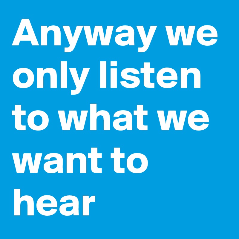 Anyway we only listen to what we want to hear