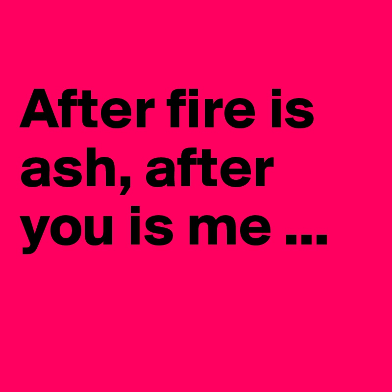 
After fire is ash, after you is me ...

