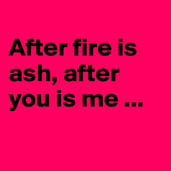 
After fire is ash, after you is me ...

