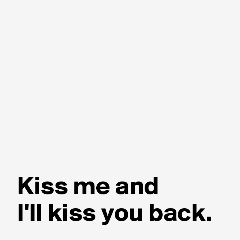 





 Kiss me and
 I'll kiss you back.