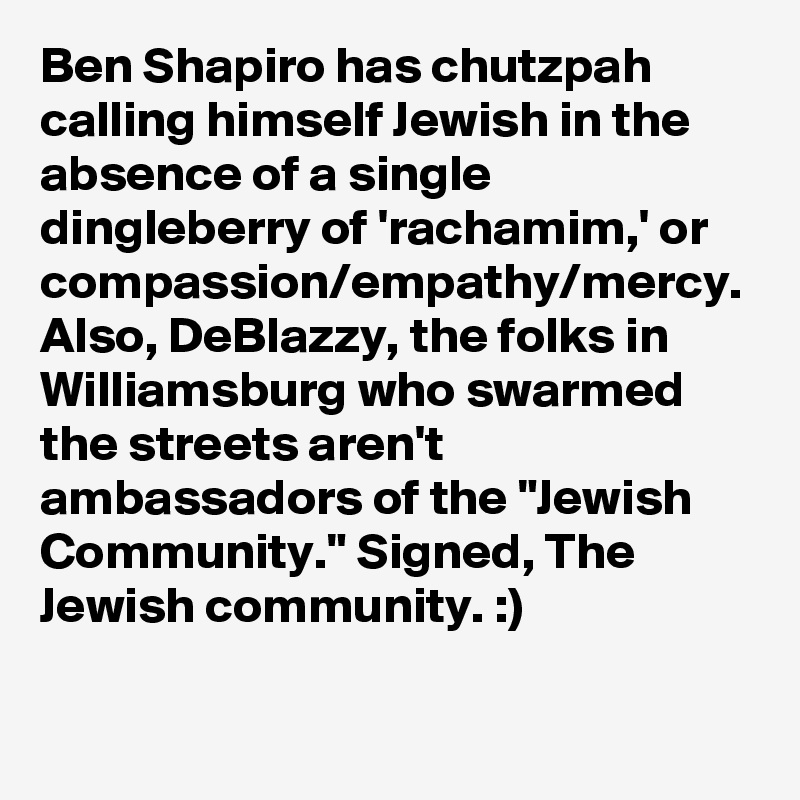 Ben Shapiro has chutzpah calling himself Jewish in the absence of a single dingleberry of 'rachamim,' or compassion/empathy/mercy. Also, DeBlazzy, the folks in Williamsburg who swarmed the streets aren't ambassadors of the "Jewish Community." Signed, The Jewish community. :)