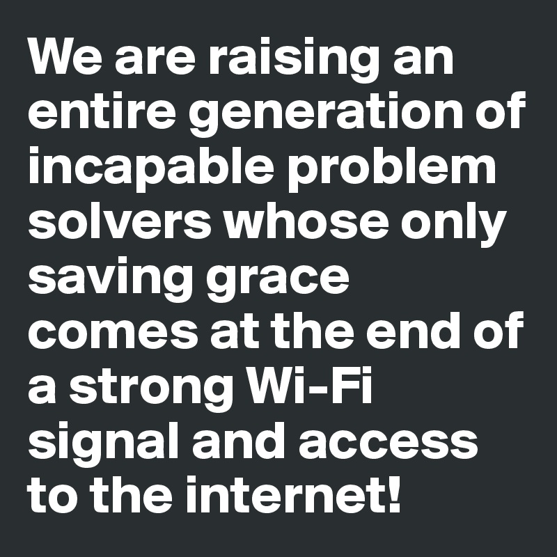We are raising an entire generation of incapable problem solvers whose only saving grace comes at the end of a strong Wi-Fi signal and access to the internet!