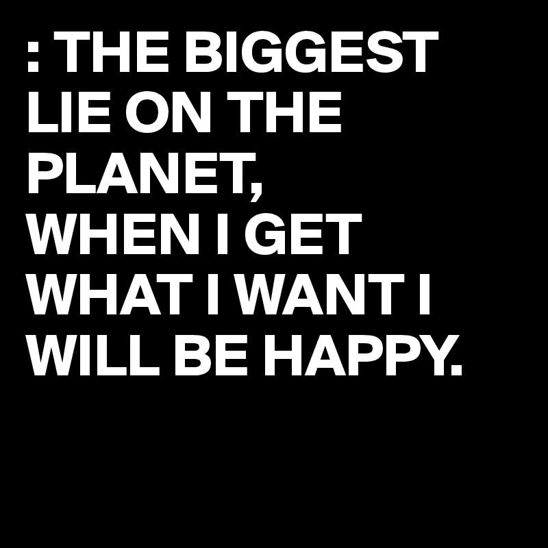 : THE BIGGEST LIE ON THE PLANET,
WHEN I GET WHAT I WANT I WILL BE HAPPY.

