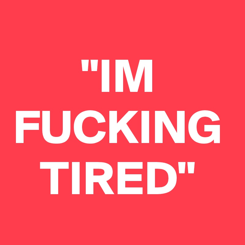 "IM FUCKING TIRED"