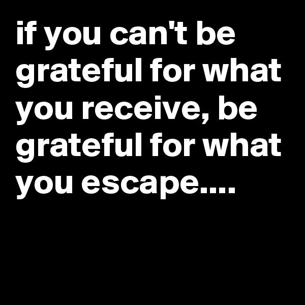 if you can't be grateful for what you receive, be grateful for what you escape....
