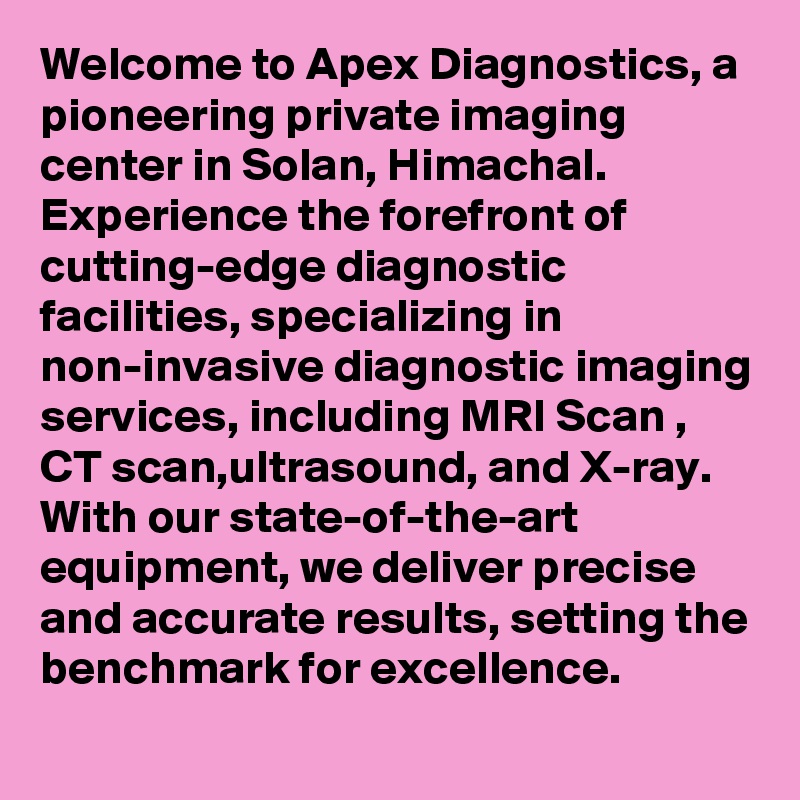 Welcome to Apex Diagnostics, a pioneering private imaging center in Solan, Himachal. Experience the forefront of cutting-edge diagnostic facilities, specializing in non-invasive diagnostic imaging services, including MRI Scan , CT scan,ultrasound, and X-ray. With our state-of-the-art equipment, we deliver precise and accurate results, setting the benchmark for excellence. 
