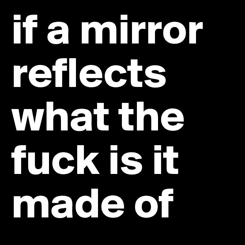 if a mirror reflects what the fuck is it made of