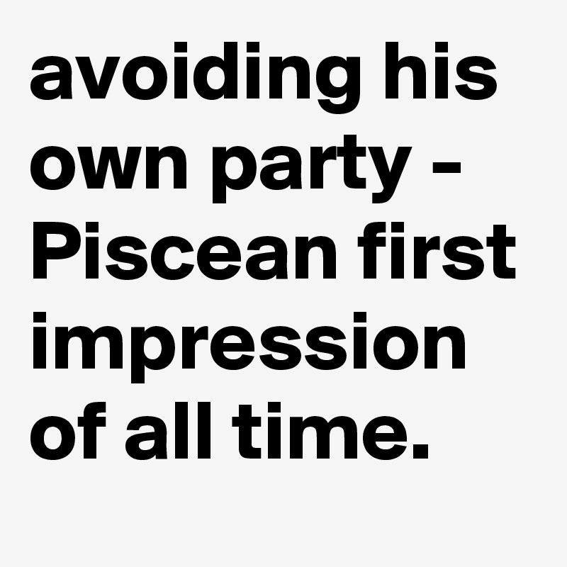 avoiding his own party - Piscean first impression of all time. 