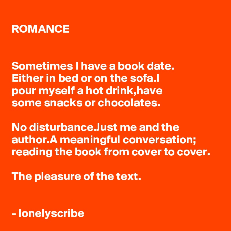 ROMANCE


Sometimes I have a book date.
Either in bed or on the sofa.I 
pour myself a hot drink,have 
some snacks or chocolates.

No disturbance.Just me and the author.A meaningful conversation;
reading the book from cover to cover.

The pleasure of the text.


- lonelyscribe 
