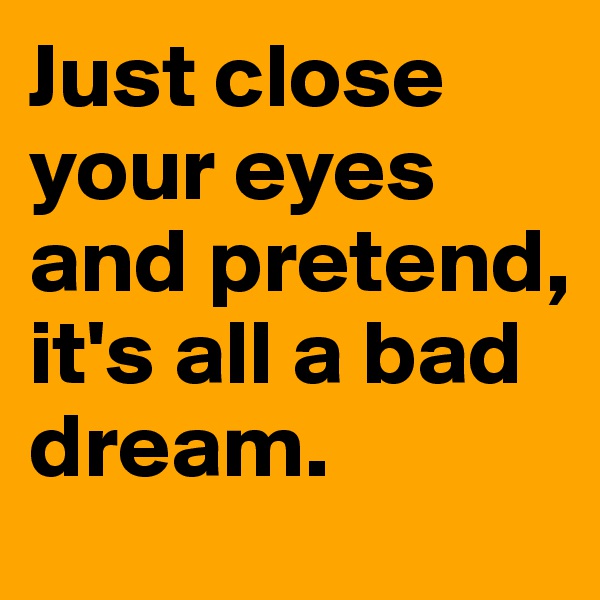 Just close your eyes and pretend, it's all a bad dream. 