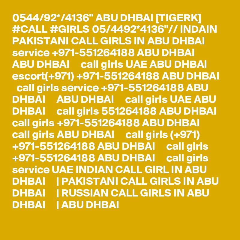 0544/92*/4136" ABU DHBAI [TIGERK] #CALL #GIRLS 05/4492*4136"// INDAIN PAKISTANI CALL GIRLS IN ABU DHBAI service +971-551264188 ABU DHBAI     ABU DHBAI     call girls UAE ABU DHBAI     escort(+971) +971-551264188 ABU DHBAI     call girls service +971-551264188 ABU DHBAI     ABU DHBAI     call girls UAE ABU DHBAI     call girls 551264188 ABU DHBAI     call girls +971-551264188 ABU DHBAI     call girls ABU DHBAI     call girls (+971) +971-551264188 ABU DHBAI     call girls +971-551264188 ABU DHBAI     call girls service UAE INDIAN CALL GIRL IN ABU DHBAI     | PAKISTANI CALL GIRLS IN ABU DHBAI     | RUSSIAN CALL GIRLS IN ABU DHBAI     | ABU DHBAI  