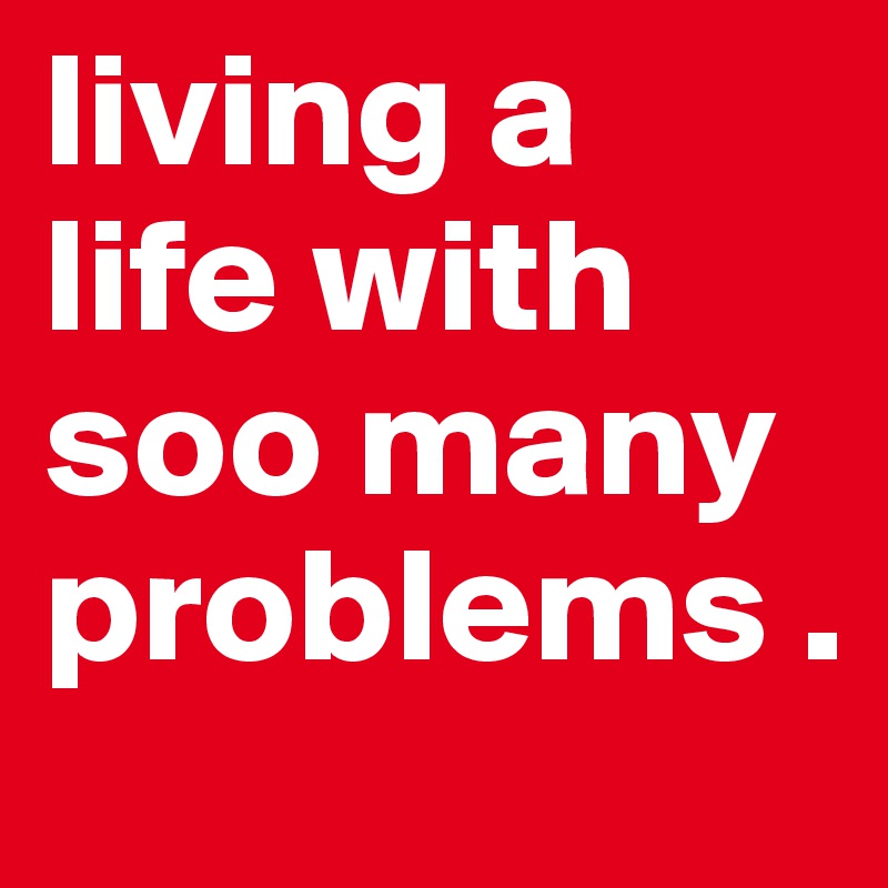 living a life with soo many problems .