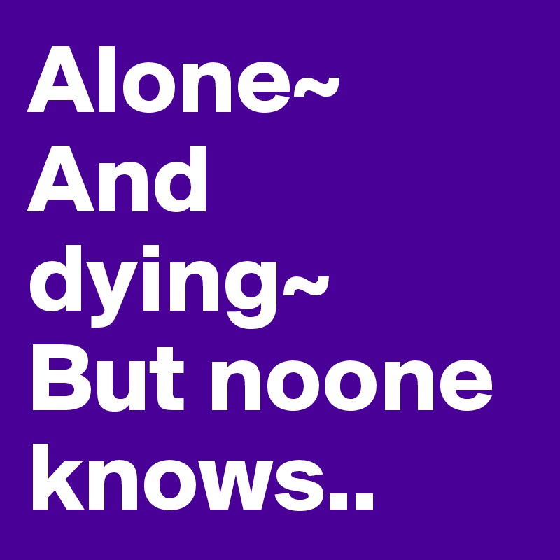 Alone~ 
And dying~ 
But noone knows..