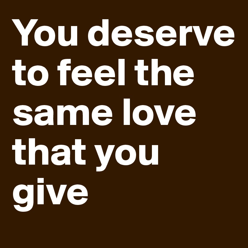 You deserve to feel the same love that you give