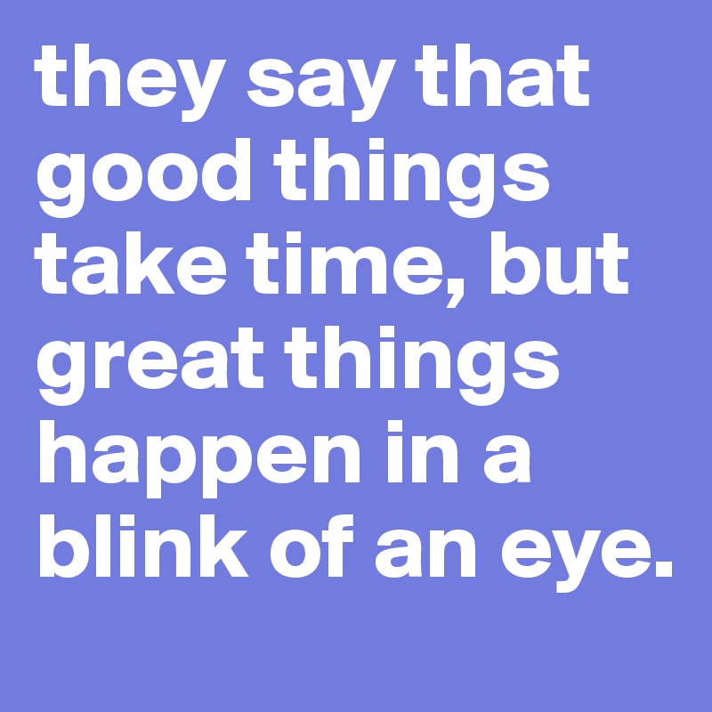 they say that good things take time, but great things happen in a blink of an eye.