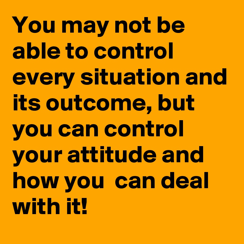 You may not be able to control every situation and its outcome, but you can control your attitude and how you  can deal with it!