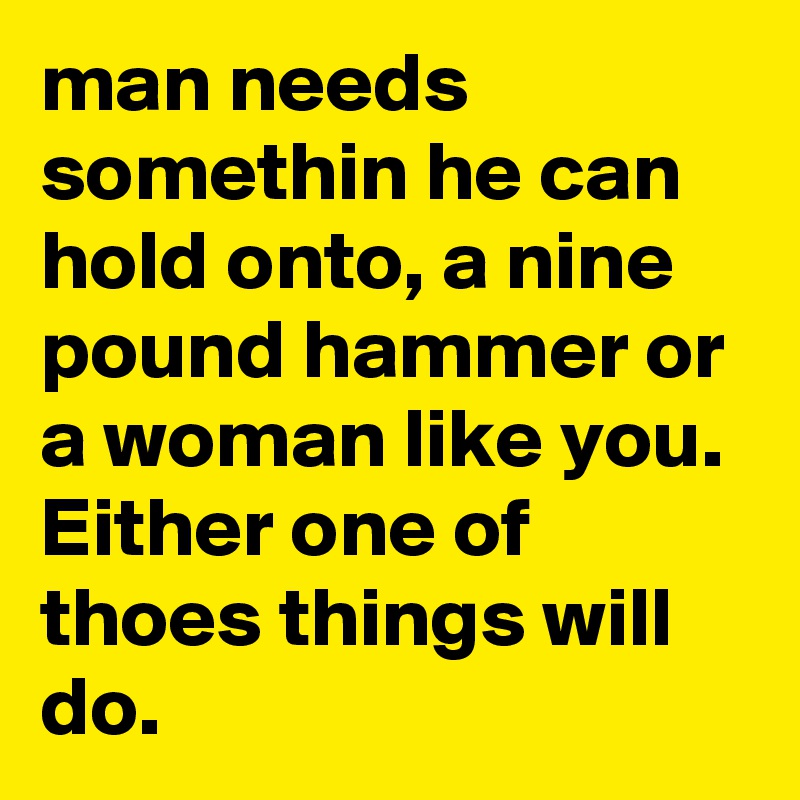 man needs somethin he can hold onto, a nine pound hammer or a woman like you. Either one of thoes things will do.