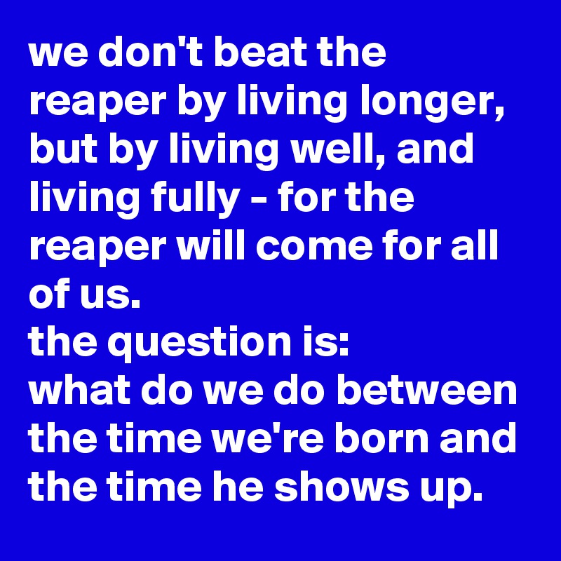 we don't beat the reaper by living longer, but by living well, and living fully - for the reaper will come for all of us. 
the question is: 
what do we do between the time we're born and the time he shows up.