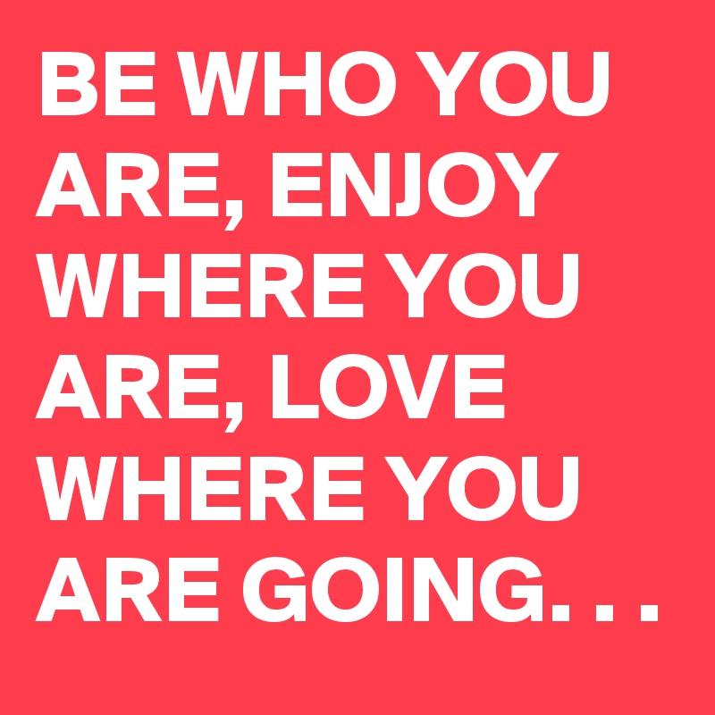 BE WHO YOU ARE, ENJOY WHERE YOU ARE, LOVE WHERE YOU ARE GOING. . .
