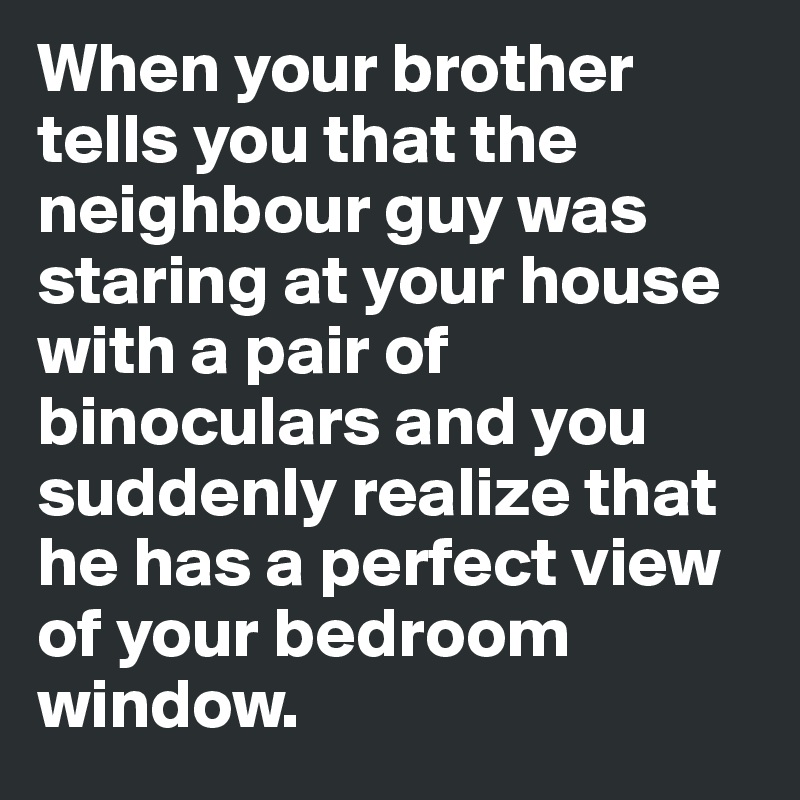 When your brother tells you that the neighbour guy was staring at your house with a pair of binoculars and you suddenly realize that he has a perfect view of your bedroom window.
