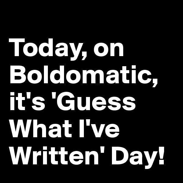 
Today, on Boldomatic, it's 'Guess What I've Written' Day! 