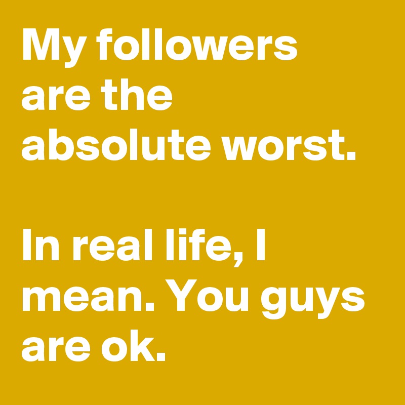 My followers are the absolute worst.

In real life, I mean. You guys are ok.