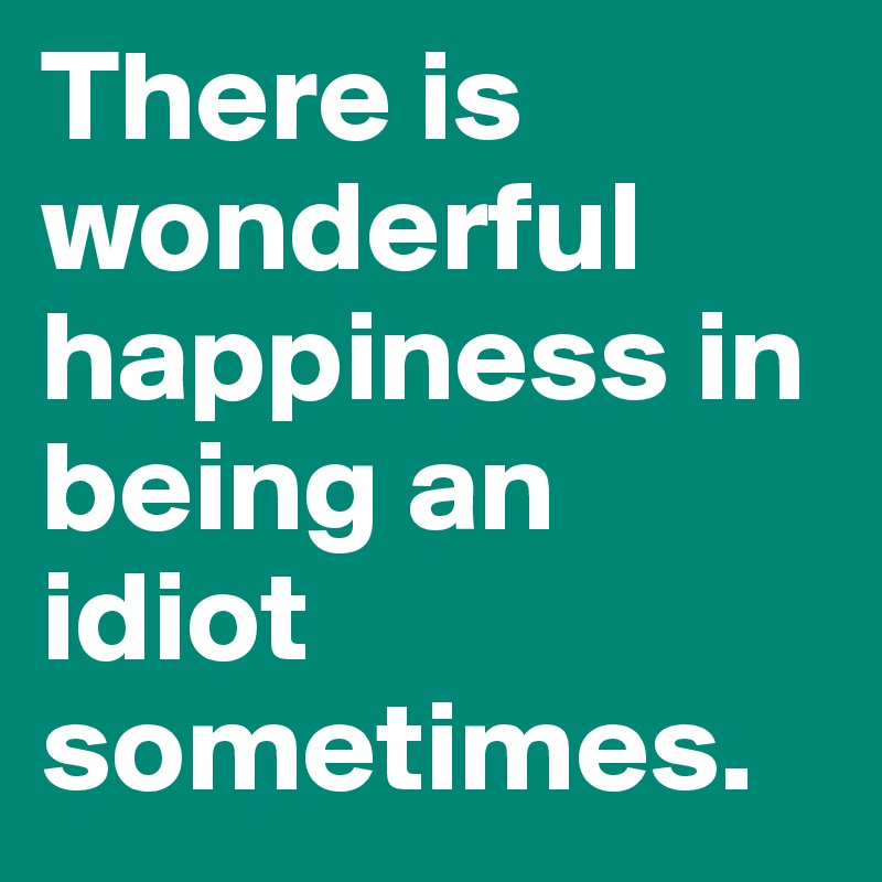 There is wonderful happiness in being an idiot sometimes. 