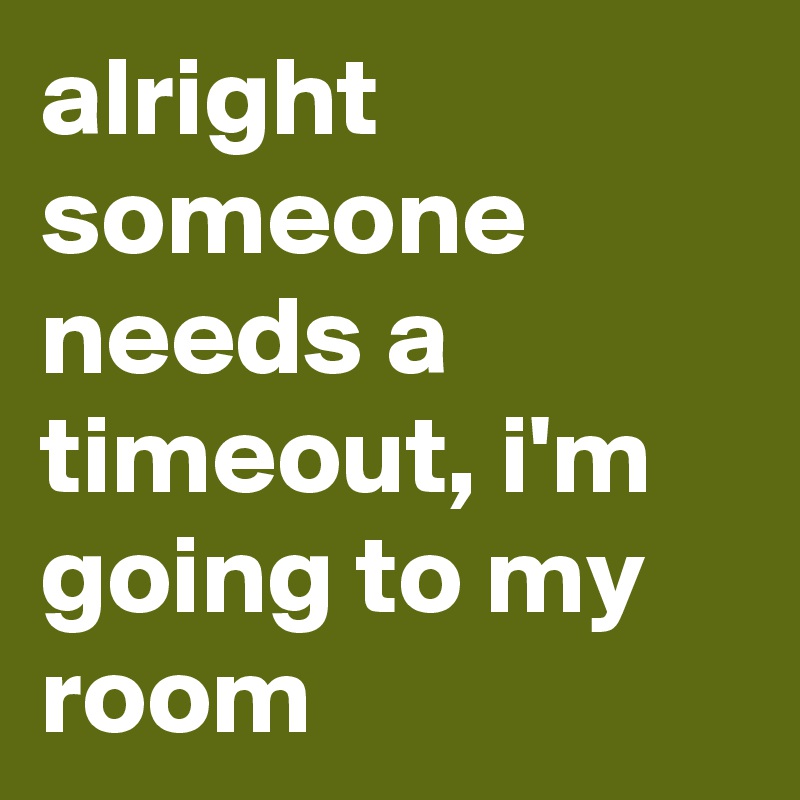 alright someone needs a timeout, i'm going to my room