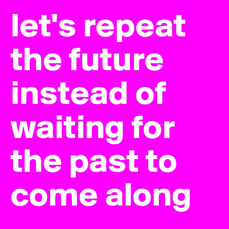 let's repeat the future instead of waiting for the past to come along