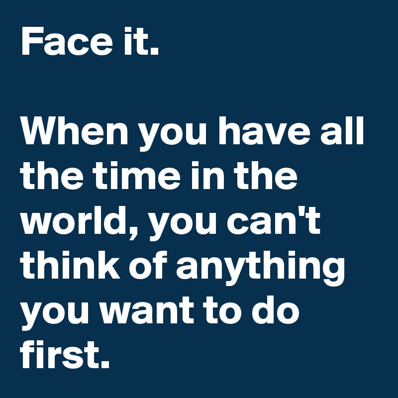 Face it.

When you have all the time in the world, you can't think of anything you want to do first.