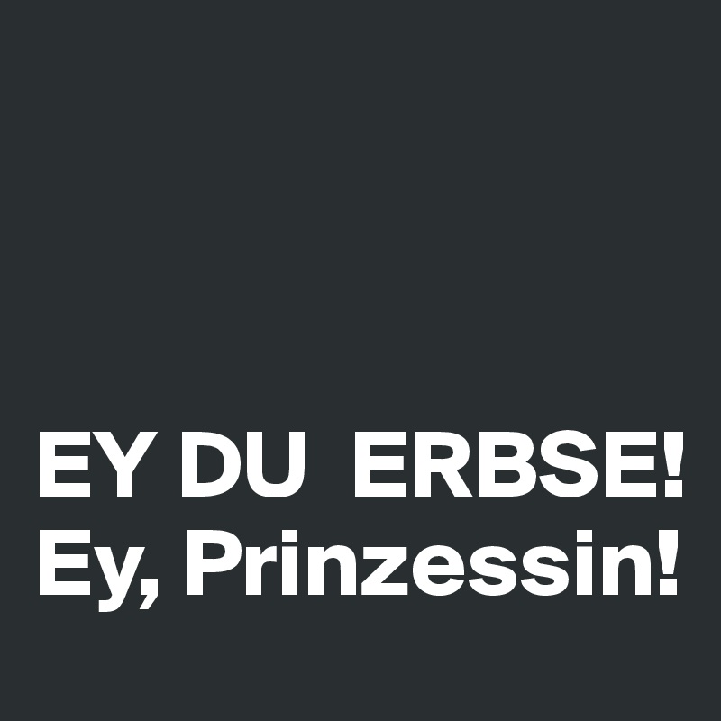 



EY DU  ERBSE!
Ey, Prinzessin!