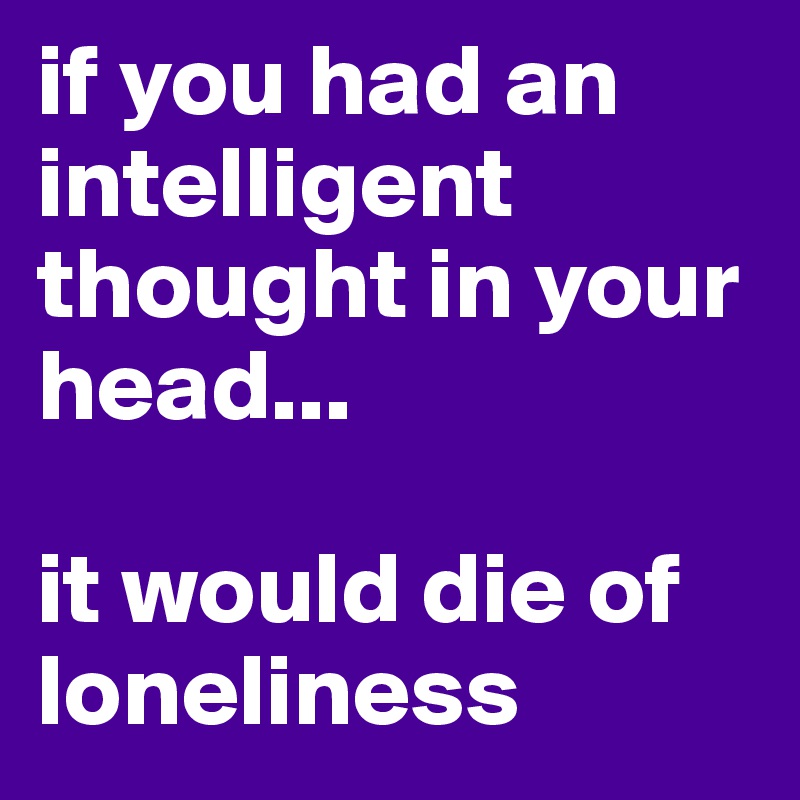 if you had an intelligent thought in your head...

it would die of loneliness