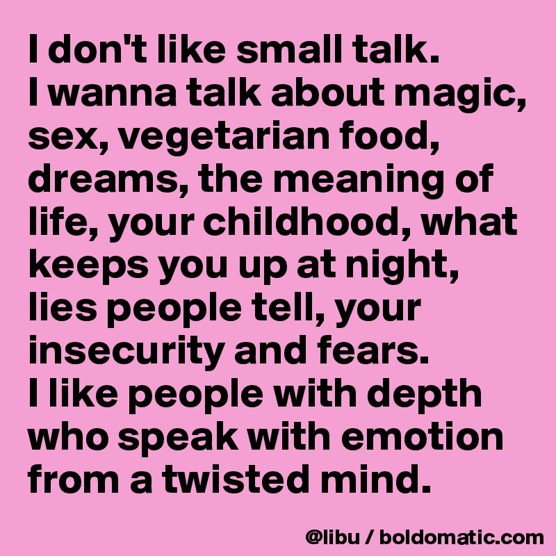 I don't like small talk. 
I wanna talk about magic, sex, vegetarian food, dreams, the meaning of life, your childhood, what keeps you up at night, lies people tell, your insecurity and fears.
I like people with depth who speak with emotion from a twisted mind. 