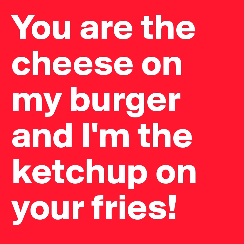 You are the cheese on my burger and I'm the ketchup on your fries! 