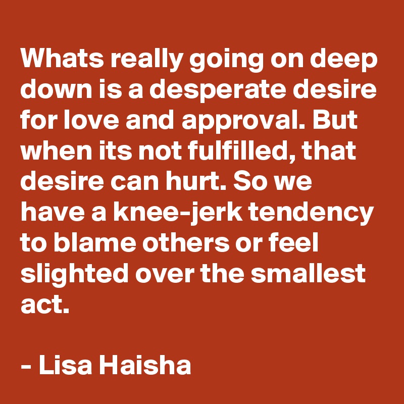 Whats really going on deep down is a desperate desire for love and approval. But when its not fulfilled, that desire can hurt. So we have a knee-jerk tendency to blame others or feel slighted over the smallest act.  

- Lisa Haisha