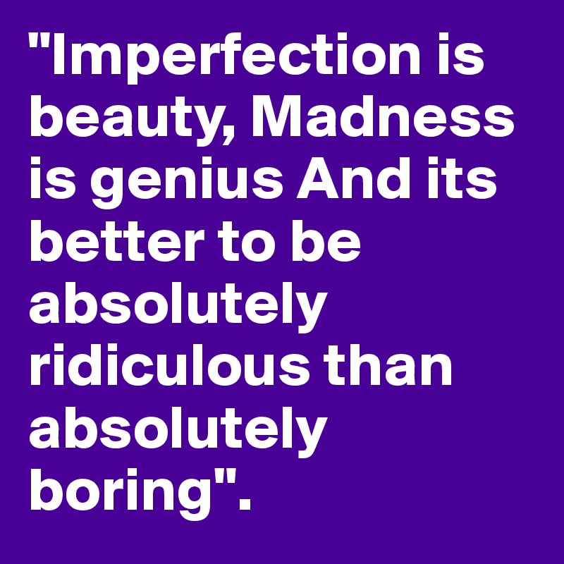 "Imperfection is beauty, Madness is genius And its better to be absolutely ridiculous than absolutely boring".