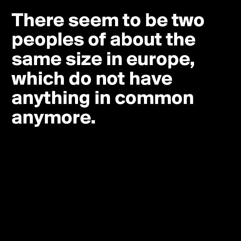 There seem to be two peoples of about the same size in europe, which do not have anything in common anymore.




